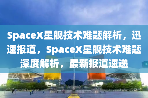 SpaceX星艦技術(shù)難題解析，迅速報道，SpaceX星艦技術(shù)難題深度解析，最新報道速遞