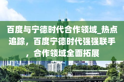 百度與寧德時代合作領(lǐng)域_熱點追蹤，百度寧德時代強強聯(lián)手，合作領(lǐng)域全面拓展