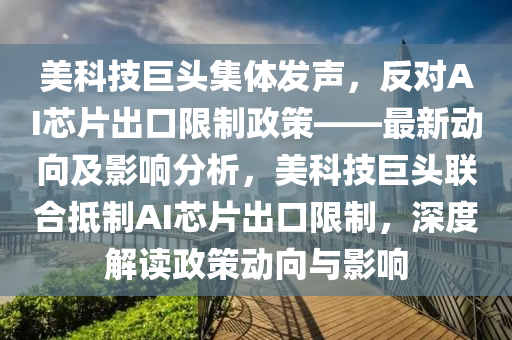 美科技巨頭集體發(fā)聲，反對AI芯片出口限制政策——最新動向及影響分析，美科技巨頭聯(lián)合抵制AI芯片出口限制，深度解讀政策動向與影響