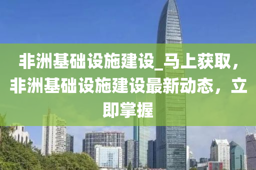 非洲基礎設施建設_馬上獲取，非洲基礎設施建設最新動態(tài)，立即掌握