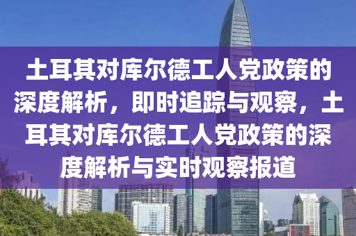 土耳其對庫爾德工人黨政策的深度解析，即時(shí)追蹤與觀察，土耳其對庫爾德工人黨政策的深度解析與實(shí)時(shí)觀察報(bào)道