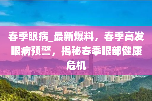 春季眼病_最新爆料，春季高發(fā)眼病預(yù)警，揭秘春季眼部健康危機(jī)