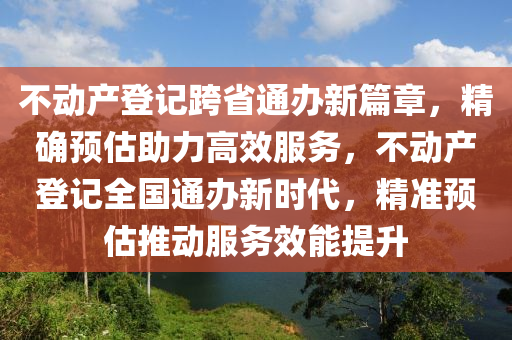 不動產登記跨省通辦新篇章，精確預估助力高效服務，不動產登記全國通辦新時代，精準預估推動服務效能提升