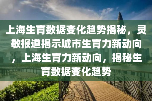 上海生育數(shù)據(jù)變化趨勢揭秘，靈敏報(bào)道揭示城市生育力新動向，上海生育力新動向，揭秘生育數(shù)據(jù)變化趨勢