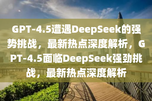 GPT-4.5遭遇DeepSeek的強(qiáng)勢挑戰(zhàn)，最新熱點(diǎn)深度解析，GPT-4.5面臨DeepSeek強(qiáng)勁挑戰(zhàn)，最新熱點(diǎn)深度解析