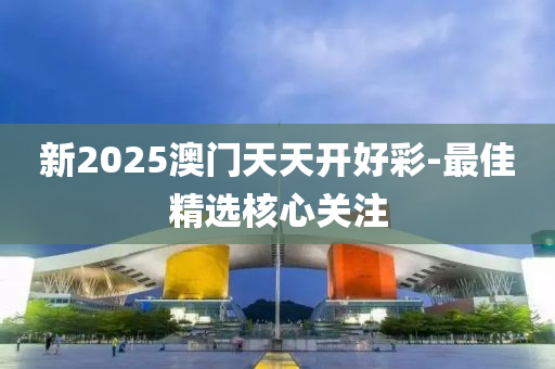 新2025澳門天天開好彩-最佳精選核心關(guān)注