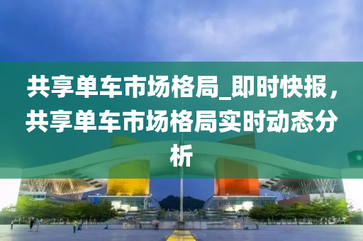 共享單車市場格局_即時快報，共享單車市場格局實時動態(tài)分析