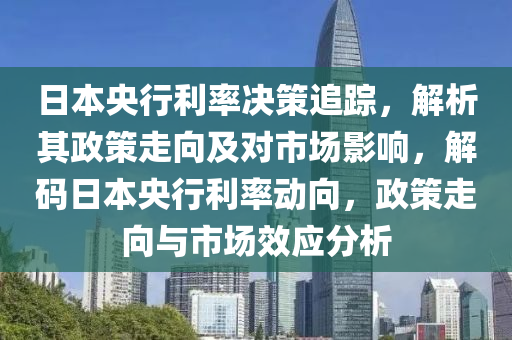 日本央行利率決策追蹤，解析其政策走向及對(duì)市場(chǎng)影響，解碼日本央行利率動(dòng)向，政策走向與市場(chǎng)效應(yīng)分析