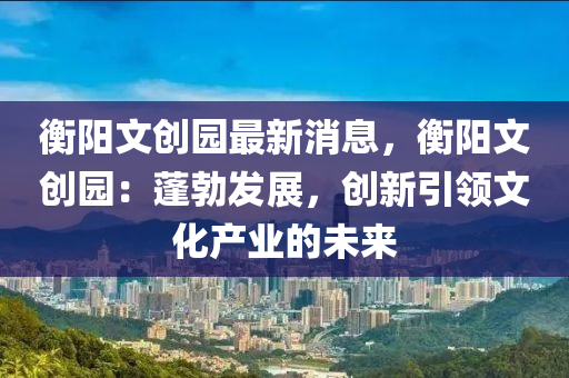 衡陽文創(chuàng)園最新消息，衡陽文創(chuàng)園：蓬勃發(fā)展，創(chuàng)新引領(lǐng)文化產(chǎn)業(yè)的未來