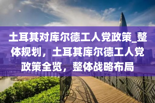 土耳其對庫爾德工人黨政策_整體規(guī)劃，土耳其庫爾德工人黨政策全覽，整體戰(zhàn)略布局