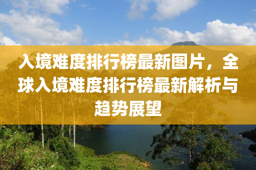 入境難度排行榜最新圖片，全球入境難度排行榜最新解析與趨勢展望