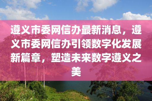 遵義市委網(wǎng)信辦最新消息，遵義市委網(wǎng)信辦引領(lǐng)數(shù)字化發(fā)展新篇章，塑造未來數(shù)字遵義之美