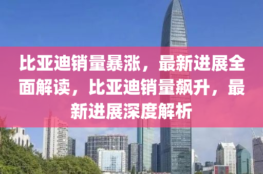 比亞迪銷量暴漲，最新進展全面解讀，比亞迪銷量飆升，最新進展深度解析