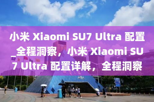 小米 Xiaomi SU7 Ultra 配置_全程洞察，小米 Xiaomi SU7 Ultra 配置詳解，全程洞察