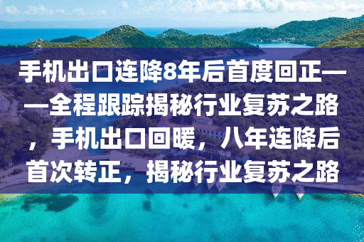 手機(jī)出口連降8年后首度回正——全程跟蹤揭秘行業(yè)復(fù)蘇之路，手機(jī)出口回暖，八年連降后首次轉(zhuǎn)正，揭秘行業(yè)復(fù)蘇之路