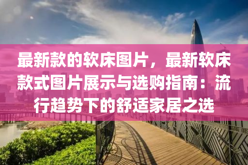 最新款的軟床圖片，最新軟床款式圖片展示與選購(gòu)指南：流行趨勢(shì)下的舒適家居之選