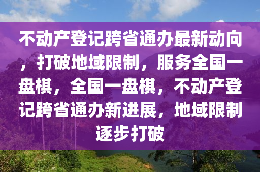 不動產登記跨省通辦最新動向，打破地域限制，服務全國一盤棋，全國一盤棋，不動產登記跨省通辦新進展，地域限制逐步打破