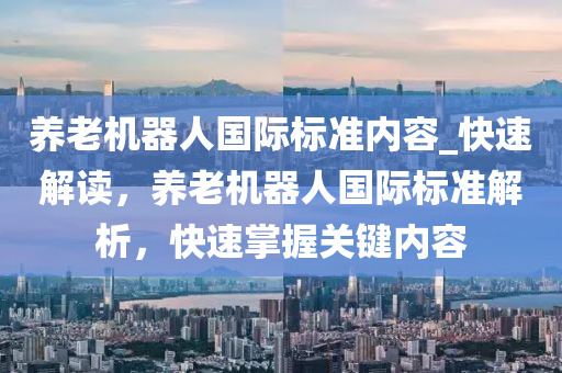 養(yǎng)老機器人國際標準內(nèi)容_快速解讀，養(yǎng)老機器人國際標準解析，快速掌握關(guān)鍵內(nèi)容