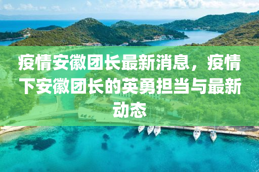 疫情安徽團長最新消息，疫情下安徽團長的英勇?lián)?dāng)與最新動態(tài)