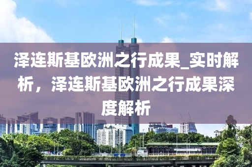 澤連斯基歐洲之行成果_實(shí)時(shí)解析，澤連斯基歐洲之行成果深度解析