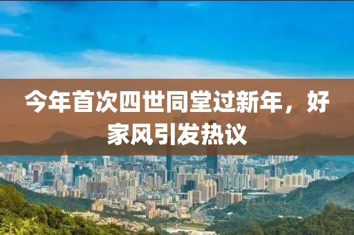 今年首次四世同堂過(guò)新年，好家風(fēng)引發(fā)熱議