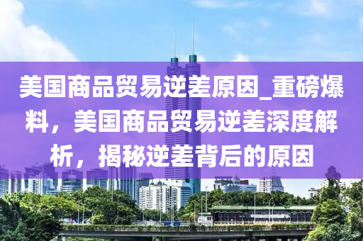 美國商品貿易逆差原因_重磅爆料，美國商品貿易逆差深度解析，揭秘逆差背后的原因