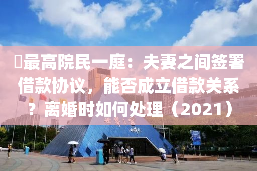 ?最高院民一庭：夫妻之間簽署借款協(xié)議，能否成立借款關(guān)系？離婚時(shí)如何處理（2021）