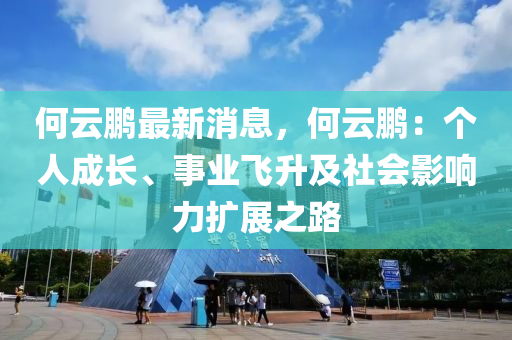 何云鵬最新消息，何云鵬：個(gè)人成長、事業(yè)飛升及社會(huì)影響力擴(kuò)展之路