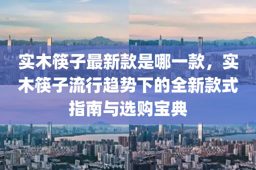 實木筷子最新款是哪一款，實木筷子流行趨勢下的全新款式指南與選購寶典