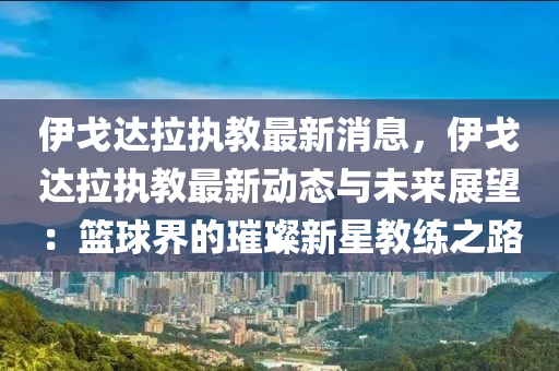 伊戈達拉執(zhí)教最新消息，伊戈達拉執(zhí)教最新動態(tài)與未來展望：籃球界的璀璨新星教練之路