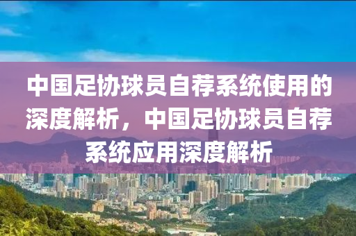 中國足協(xié)球員自薦系統(tǒng)使用的深度解析，中國足協(xié)球員自薦系統(tǒng)應(yīng)用深度解析