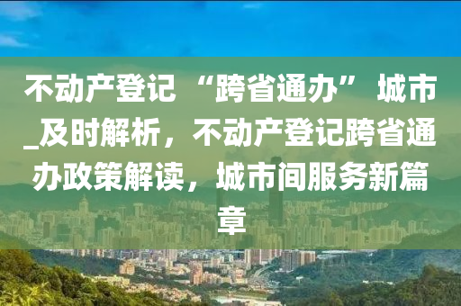 不動產登記 “跨省通辦” 城市_及時解析，不動產登記跨省通辦政策解讀，城市間服務新篇章