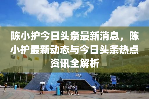 陳小護(hù)今日頭條最新消息，陳小護(hù)最新動態(tài)與今日頭條熱點(diǎn)資訊全解析