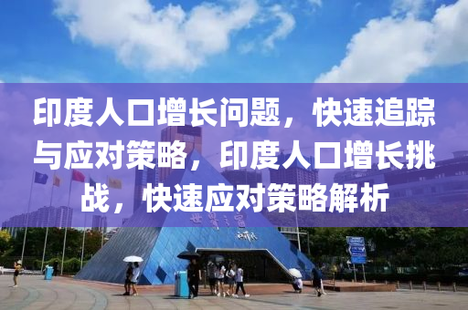 印度人口增長問題，快速追蹤與應(yīng)對策略，印度人口增長挑戰(zhàn)，快速應(yīng)對策略解析