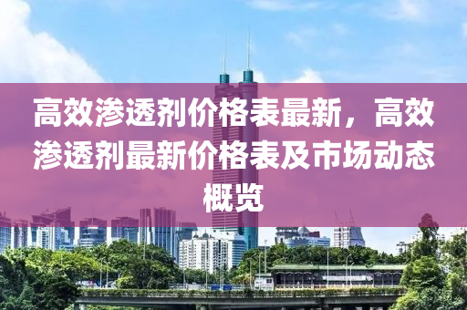 高效滲透劑價格表最新，高效滲透劑最新價格表及市場動態(tài)概覽