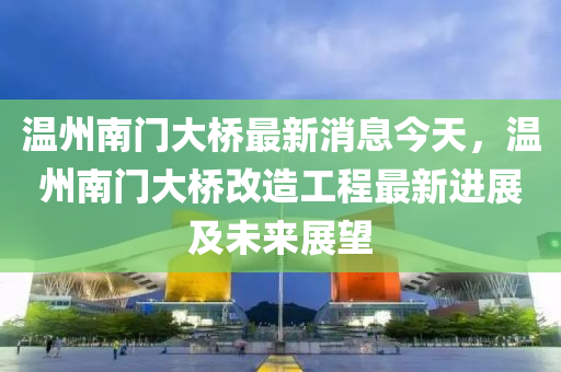 溫州南門大橋最新消息今天，溫州南門大橋改造工程最新進展及未來展望