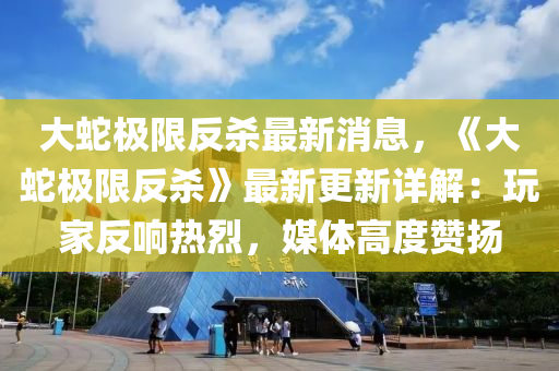 大蛇極限反殺最新消息，《大蛇極限反殺》最新更新詳解：玩家反響熱烈，媒體高度贊揚