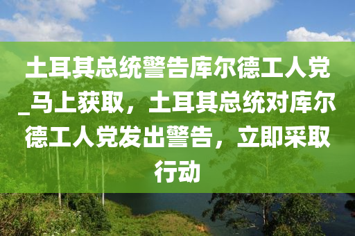 土耳其總統(tǒng)警告庫(kù)爾德工人黨_馬上獲取，土耳其總統(tǒng)對(duì)庫(kù)爾德工人黨發(fā)出警告，立即采取行動(dòng)