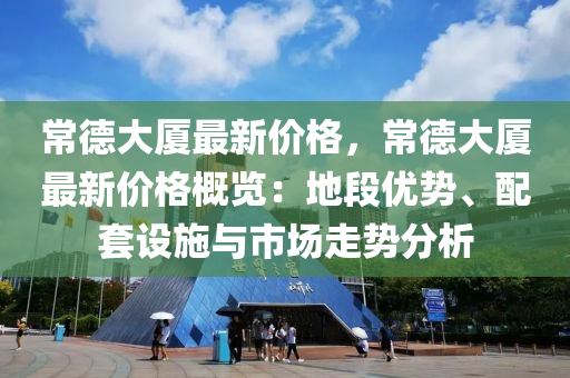 常德大廈最新價格，常德大廈最新價格概覽：地段優(yōu)勢、配套設(shè)施與市場走勢分析