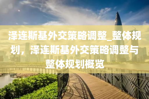 澤連斯基外交策略調整_整體規(guī)劃，澤連斯基外交策略調整與整體規(guī)劃概覽