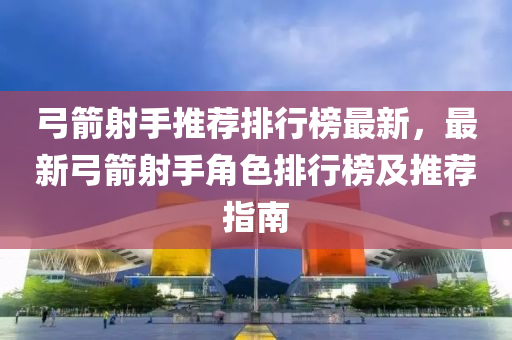 弓箭射手推薦排行榜最新，最新弓箭射手角色排行榜及推薦指南