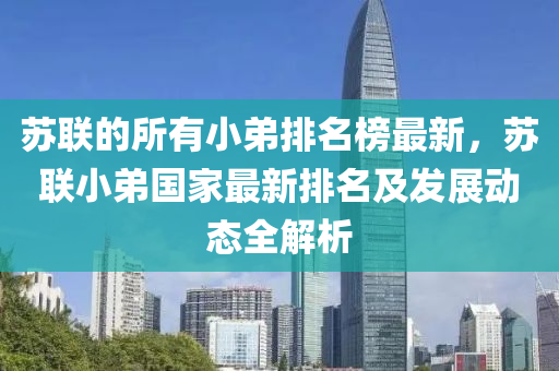 蘇聯(lián)的所有小弟排名榜最新，蘇聯(lián)小弟國家最新排名及發(fā)展動態(tài)全解析