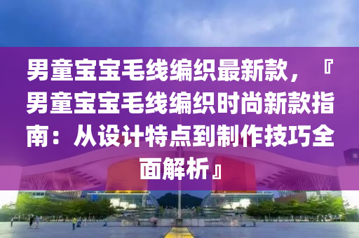 男童寶寶毛線編織最新款，『男童寶寶毛線編織時尚新款指南：從設(shè)計特點到制作技巧全面解析』