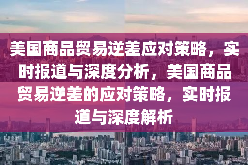 美國商品貿(mào)易逆差應(yīng)對策略，實(shí)時(shí)報(bào)道與深度分析，美國商品貿(mào)易逆差的應(yīng)對策略，實(shí)時(shí)報(bào)道與深度解析