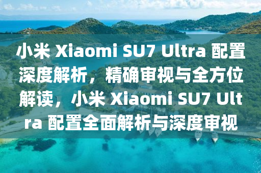 小米 Xiaomi SU7 Ultra 配置深度解析，精確審視與全方位解讀，小米 Xiaomi SU7 Ultra 配置全面解析與深度審視