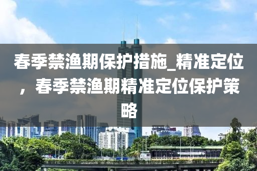 春季禁漁期保護(hù)措施_精準(zhǔn)定位，春季禁漁期精準(zhǔn)定位保護(hù)策略