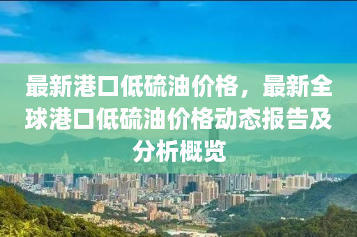 最新港口低硫油價格，最新全球港口低硫油價格動態(tài)報告及分析概覽