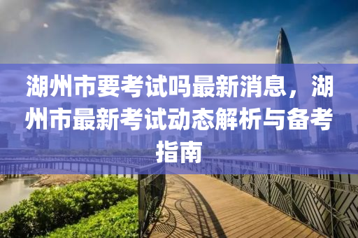 湖州市要考試嗎最新消息，湖州市最新考試動態(tài)解析與備考指南