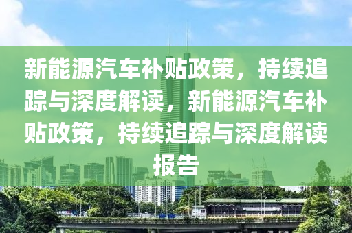 新能源汽車補貼政策，持續(xù)追蹤與深度解讀，新能源汽車補貼政策，持續(xù)追蹤與深度解讀報告