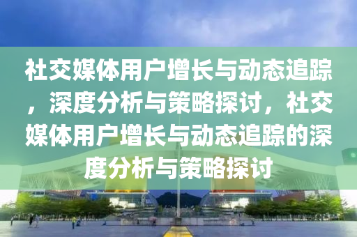 社交媒體用戶增長與動態(tài)追蹤，深度分析與策略探討，社交媒體用戶增長與動態(tài)追蹤的深度分析與策略探討